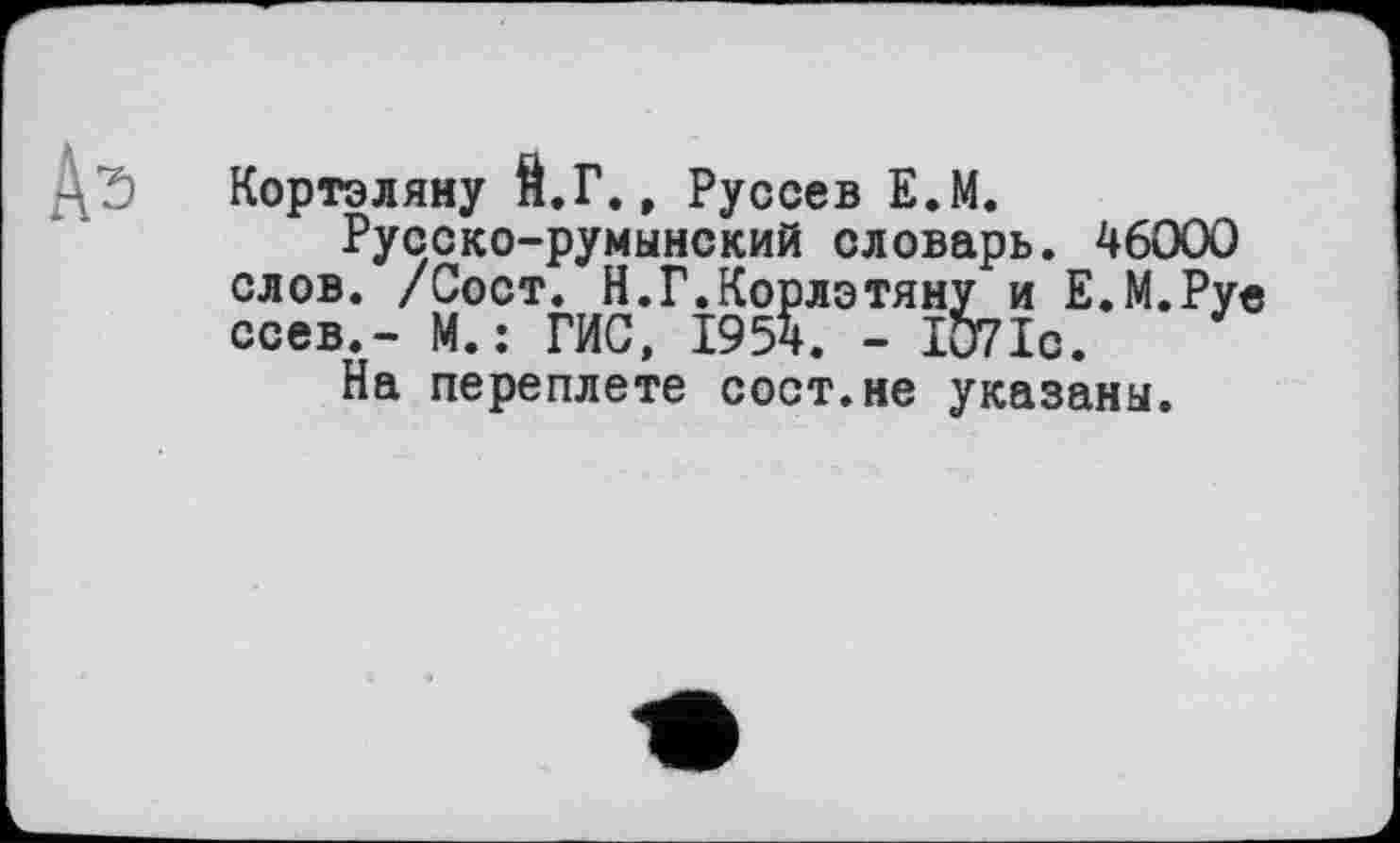 ﻿Д'Э Кортэляну Й.Г., Руссев Е.М.
Русско-румынский словарь. 46000 слов. /Сост. Н.Г.Корлэтяну и Е.М.Рув ссев.- М.; ГИС, 1954. - 1071с.
На переплете сост.не указаны.